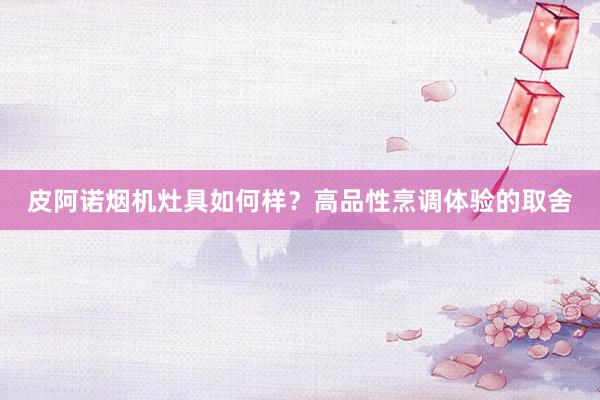 皮阿诺烟机灶具如何样？高品性烹调体验的取舍