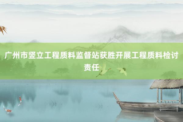 广州市竖立工程质料监督站获胜开展工程质料检讨责任