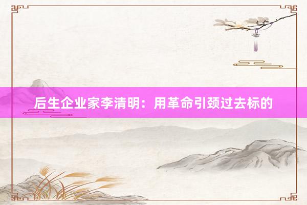 后生企业家李清明：用革命引颈过去标的